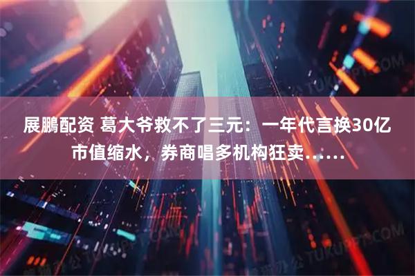 展鵬配资 葛大爷救不了三元：一年代言换30亿市值缩水，券商唱多机构狂卖……