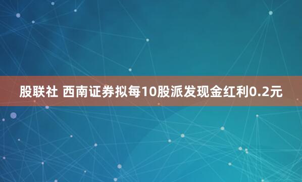 股联社 西南证券拟每10股派发现金红利0.2元
