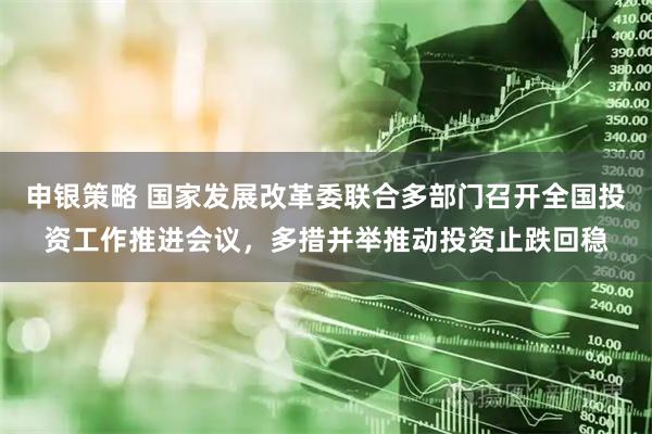 申银策略 国家发展改革委联合多部门召开全国投资工作推进会议，多措并举推动投资止跌回稳