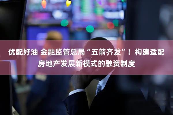 优配好油 金融监管总局“五箭齐发”！构建适配房地产发展新模式的融资制度