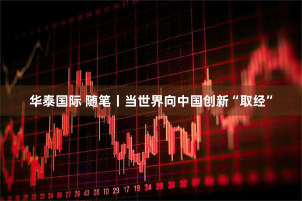 华泰国际 随笔丨当世界向中国创新“取经”