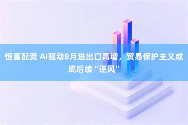 恒富配资 AI驱动8月进出口高增,贸易保护主义或成后续“逆风”
